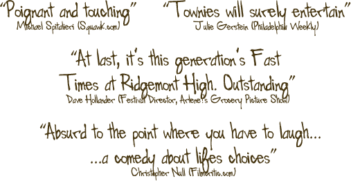 "Poignant and touching" - 
Michael Spitalieri (Squawk.com) : 
	
"Townies will surely entertain" - 
Julie Gerstein (Philadelphia Weekly) : 

"A last, it's this generation's Fast Times at Ridgemont High. Outstanding" - 
Dave Hollander (Festival Director, Arlene's Grocery Picture Show) : 

"Absurd to the point where you have to laugh... ...a comedy about life choices" - 
Christopher Nall (Filmcritic.com)